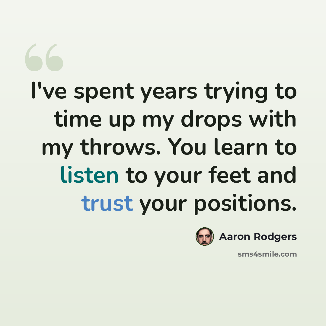 “I've spent years trying to time up my drops with my throws. You learn to listen to your feet and trust your positions.” quote by Aaron Rodgers