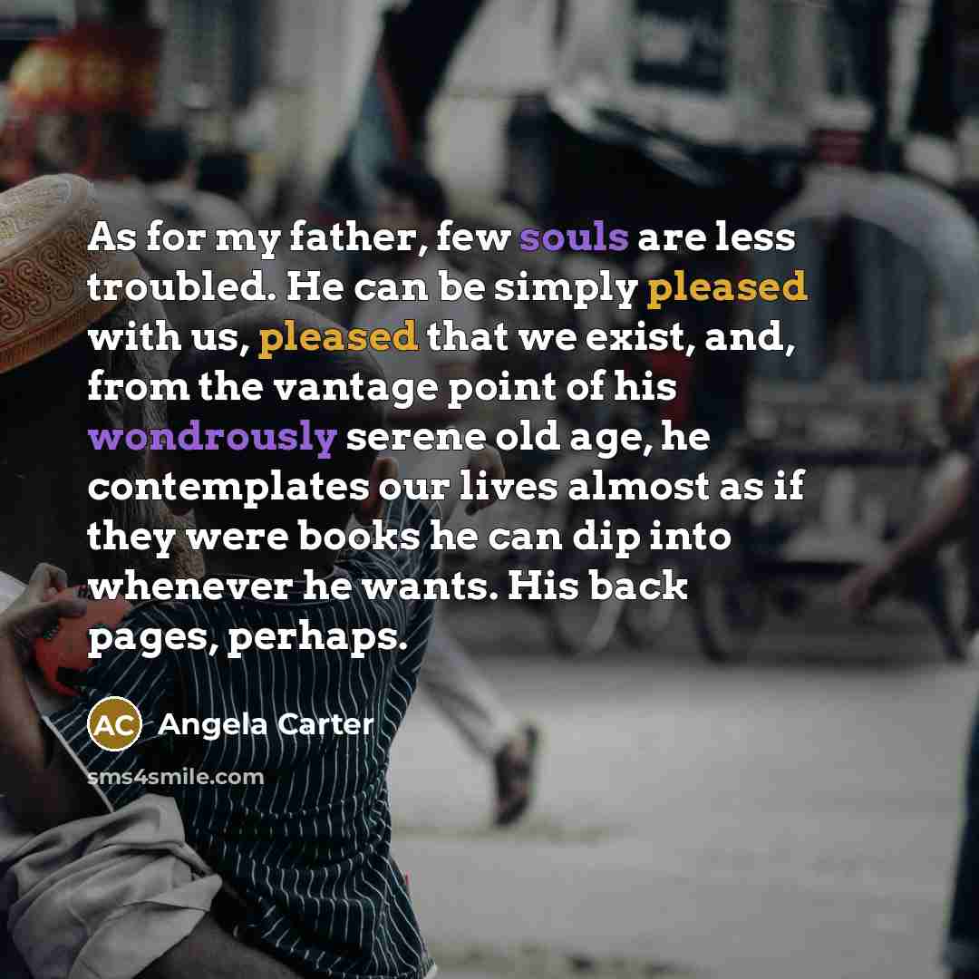“As for my father, few souls are less troubled. He can be simply pleased with us, pleased that we exist, and, from the vantage point of his wondrously serene old age, he contemplates our lives almost as if they were books he can dip into whenever he wants. His back pages, perhaps.” quote by Angela Carter