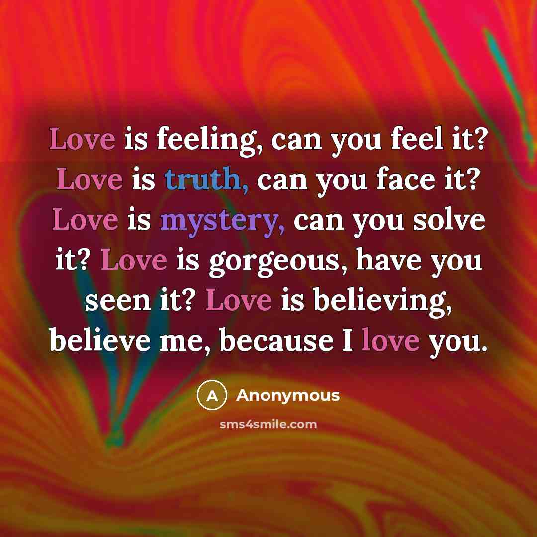 “Love is feeling, can you feel it? Love is truth, can you face it? Love is mystery, can you solve it? Love is gorgeous, have you seen it? Love is believing, believe me, because I love you.” quote by Anonymous