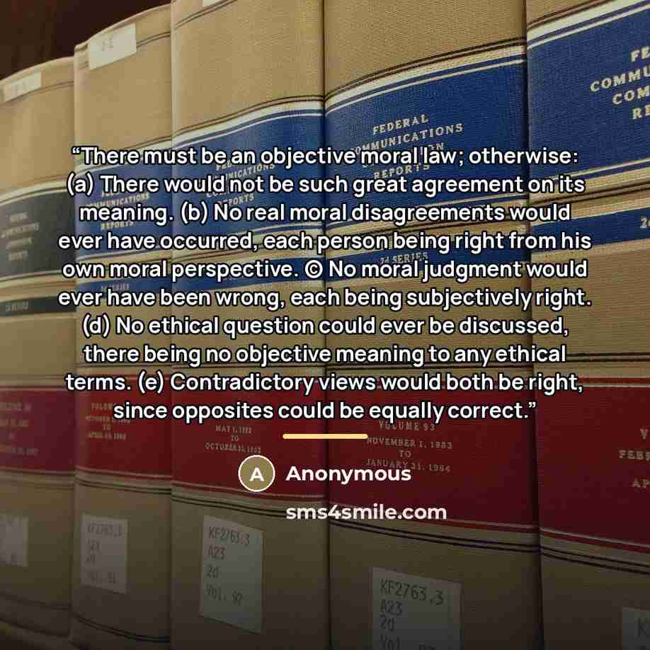 “There must be an objective moral law; otherwise: (a) There would not be such great agreement on its meaning. (b) No real moral disagreements would ever have occurred, each person being right from his own moral perspective. (c) No moral judgment would ever have been wrong, each being subjectively…” quote by Anonymous