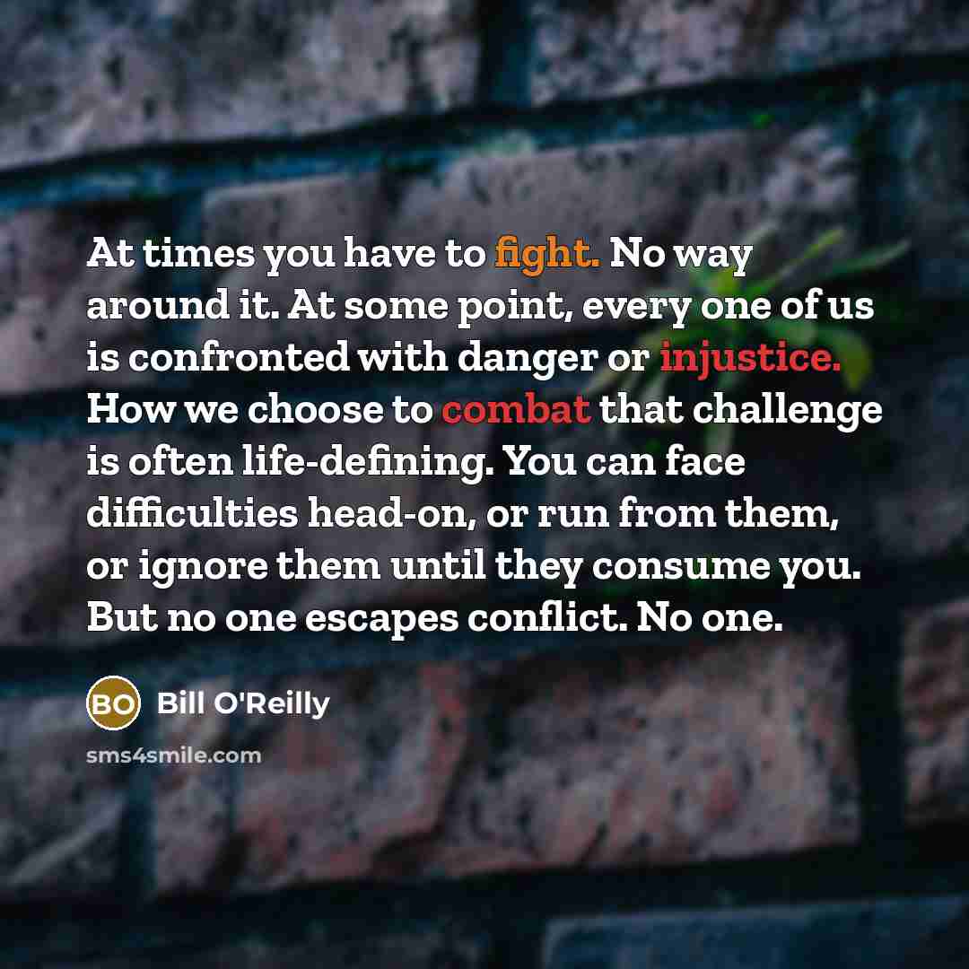 “At times you have to fight. No way around it. At some point, every one of us is confronted with danger or injustice. How we choose to combat that challenge is often life-defining. You can face difficulties head-on, or run from them, or ignore them until they consume you. But no one escapes…” quote by Bill O'Reilly