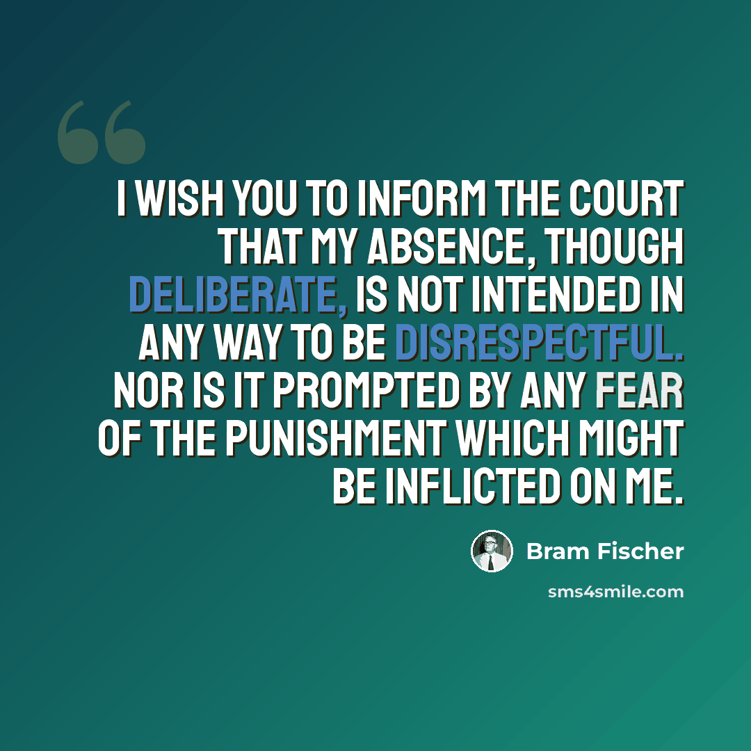 “I wish you to inform the Court that my absence, though deliberate, is not intended in any way to be disrespectful. Nor is it prompted by any fear of the punishment which might be inflicted on me.” quote by Bram Fischer