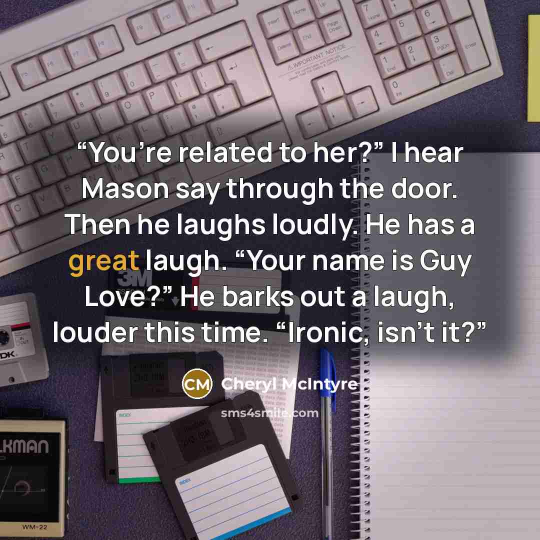 “You’re related to her?” I hear Mason say through the door. Then he laughs loudly. He has a great laugh. “Your name is Guy Love?” He barks out a laugh, louder this time. “Ironic, isn’t it?” quote by Cheryl McIntyre