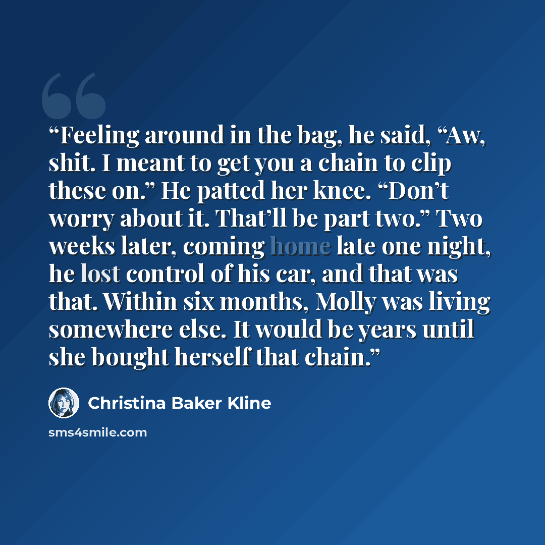 “Feeling around in the bag, he said, “Aw, shit. I meant to get you a chain to clip these on.” He patted her knee. “Don’t worry about it. That’ll be part two.” Two weeks later, coming home late one night, he lost control of his car, and that was that. Within six months, Molly was living somewhere…” quote by Christina Baker Kline