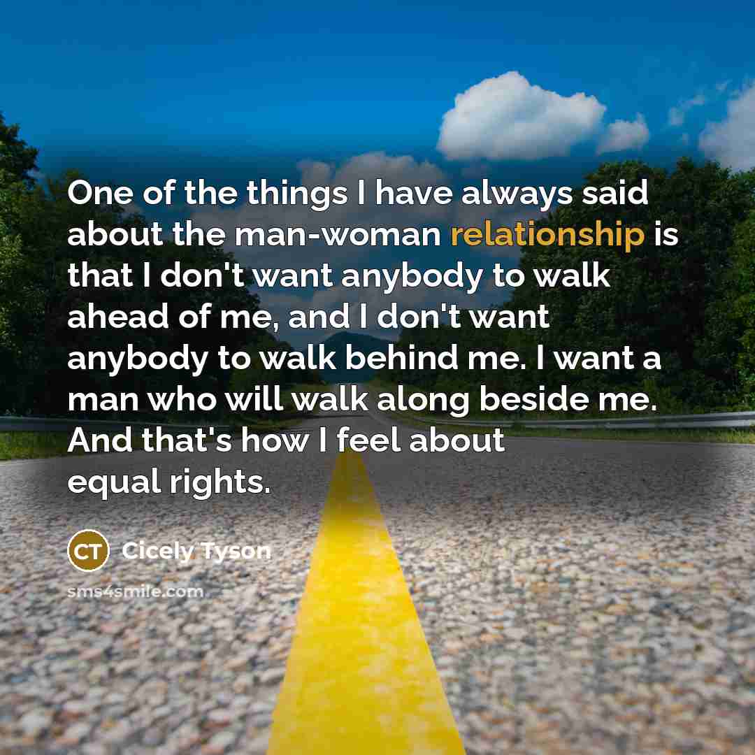 “One of the things I have always said about the man-woman relationship is that I don't want anybody to walk ahead of me, and I don't want anybody to walk behind me. I want a man who will walk along beside me. And that's how I feel about equal rights.” quote by Cicely Tyson