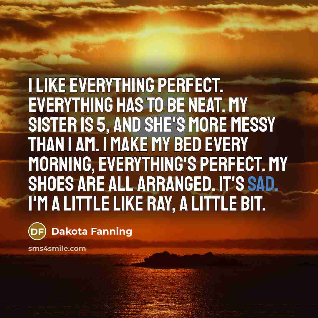“I like everything perfect. Everything has to be neat. My sister is 5, and she's more messy than I am. I make my bed every morning, everything's perfect. My shoes are all arranged. It's sad. I'm a little like Ray, a little bit.” quote by Dakota Fanning