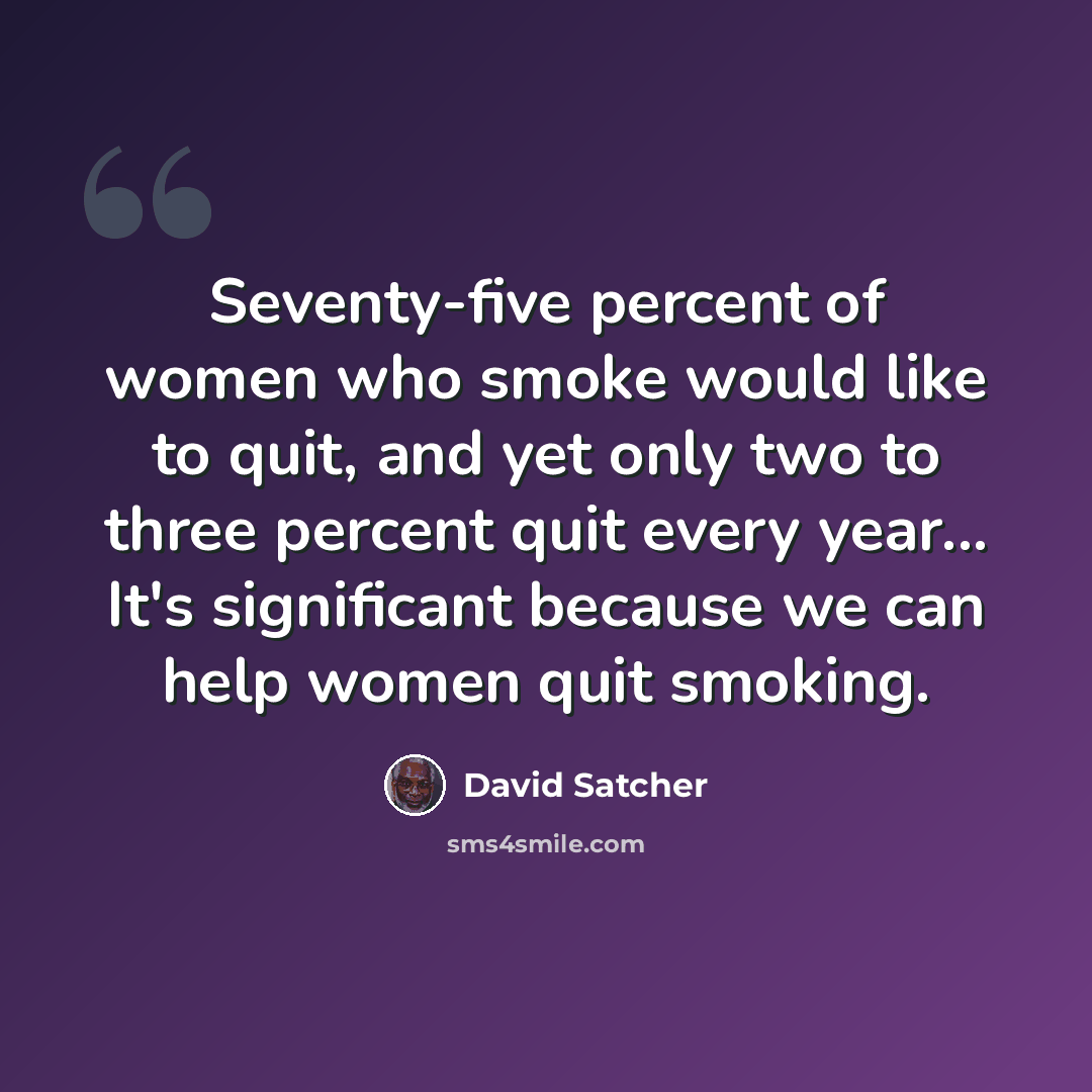 “Seventy-five percent of women who smoke would like to quit, and yet only two to three percent quit every year... It's significant because we can help women quit smoking.” quote by David Satcher