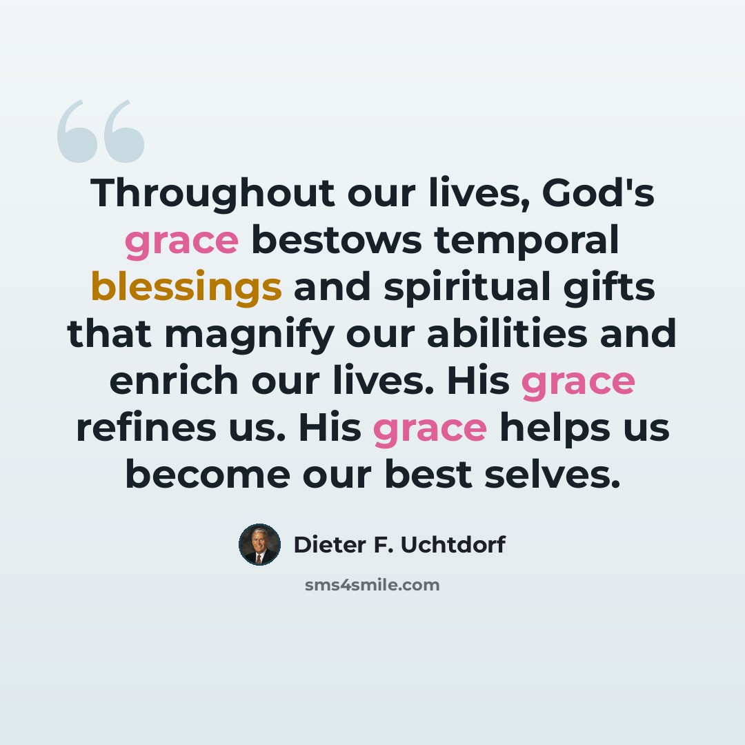 “Throughout our lives, God's grace bestows temporal blessings and spiritual gifts that magnify our abilities and enrich our lives. His grace refines us. His grace helps us become our best selves.” quote by Dieter F. Uchtdorf