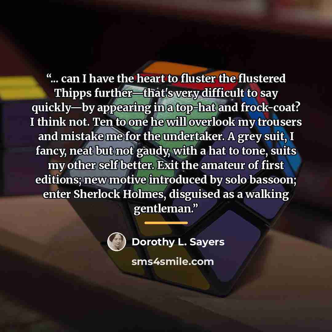 “... can I have the heart to fluster the flustered Thipps further—that's very difficult to say quickly—by appearing in a top-hat and frock-coat? I think not. Ten to one he will overlook my trousers and mistake me for the undertaker. A grey suit, I fancy, neat but not gaudy, with a hat to tone…” quote by Dorothy L. Sayers