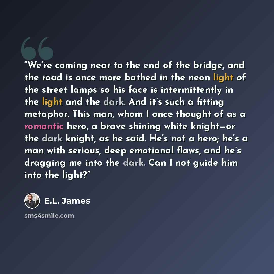 “We’re coming near to the end of the bridge, and the road is once more bathed in the neon light of the street lamps so his face is intermittently in the light and the dark. And it’s such a fitting metaphor. This man, whom I once thought of as a romantic hero, a brave shining white knight—or the…” quote by E.L. James