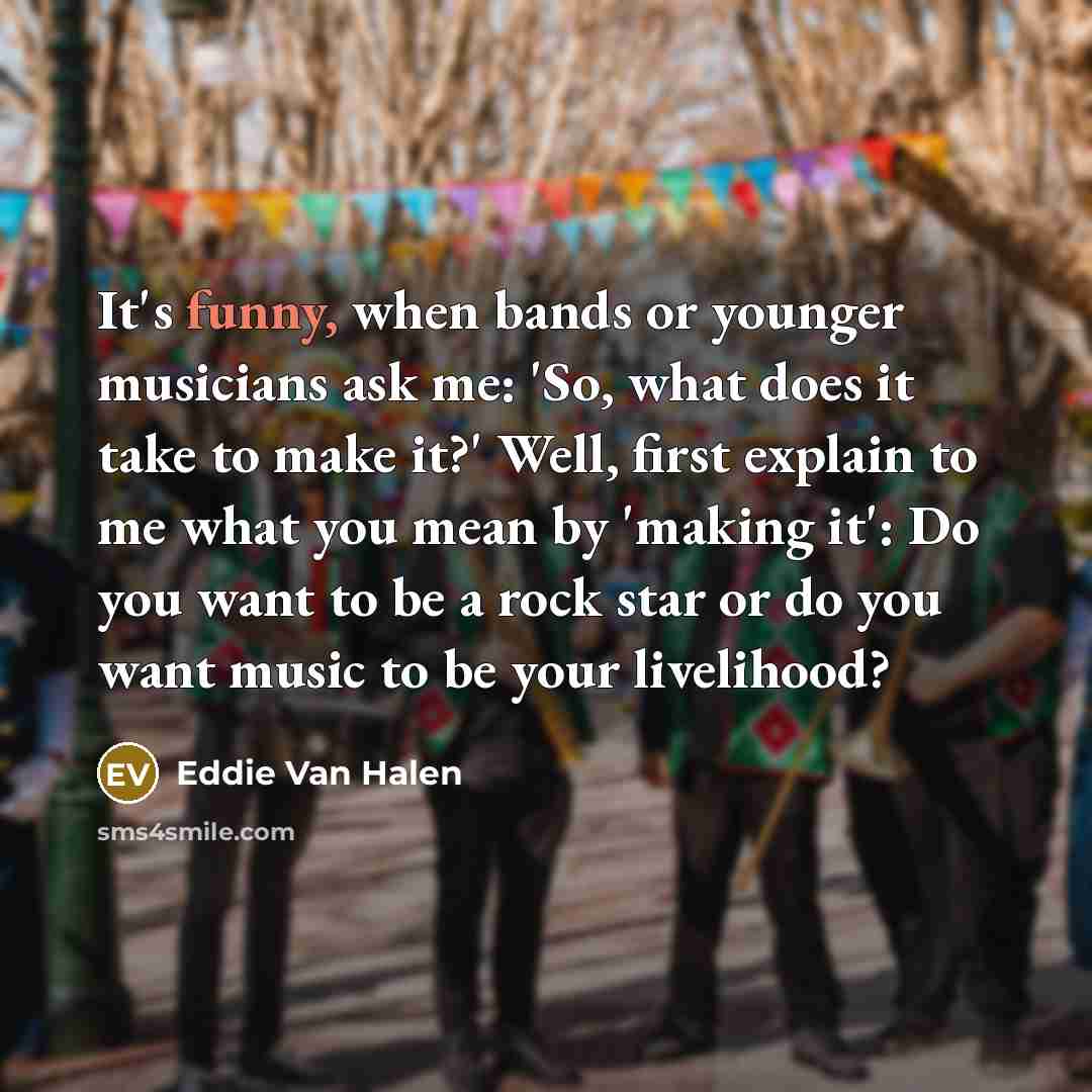 “It's funny, when bands or younger musicians ask me: 'So, what does it take to make it?' Well, first explain to me what you mean by 'making it': Do you want to be a rock star or do you want music to be your livelihood?” quote by Eddie Van Halen