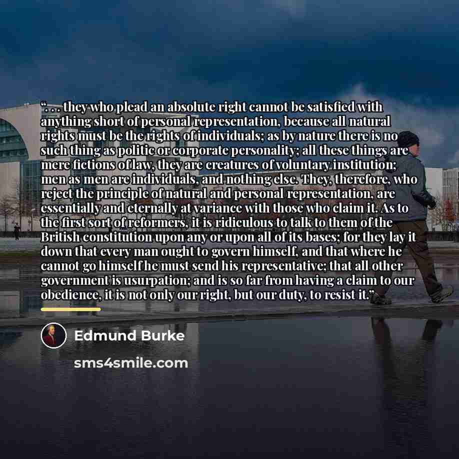 “. . . they who plead an absolute right cannot be satisfied with anything short of personal representation, because all natural rights must be the rights of individuals; as by nature there is no such thing as politic or corporate personality; all these things are mere fictions of law, they are…” quote by Edmund Burke