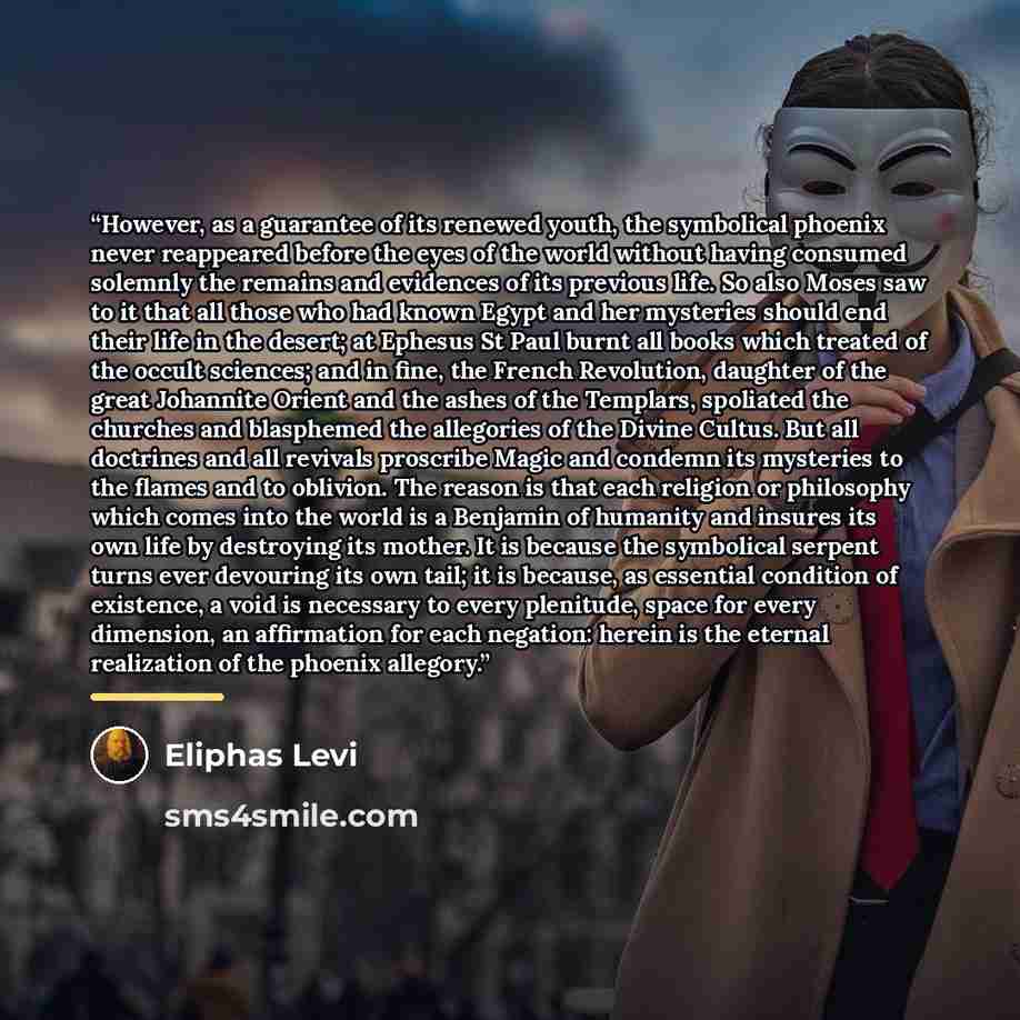 “However, as a guarantee of its renewed youth, the symbolical phoenix never reappeared before the eyes of the world without having consumed solemnly the remains and evidences of its previous life. So also Moses saw to it that all those who had known Egypt and her mysteries should end their life in…” quote by Éliphas Lévi