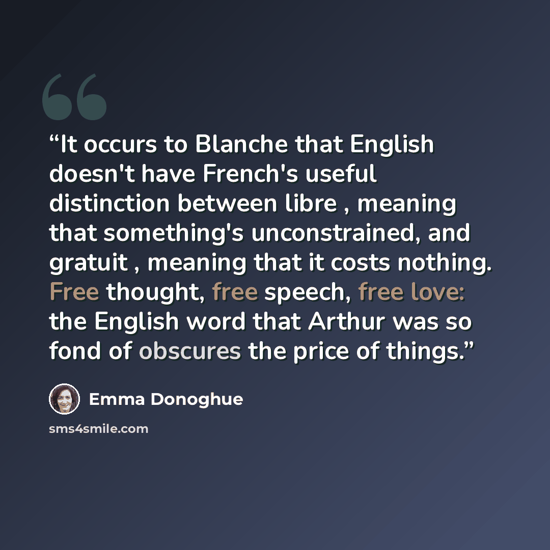 “It occurs to Blanche that English doesn't have French's useful distinction between libre , meaning that something's unconstrained, and gratuit , meaning that it costs nothing. Free thought, free speech, free love: the English word that Arthur was so fond of obscures the price of things.” quote by Emma Donoghue