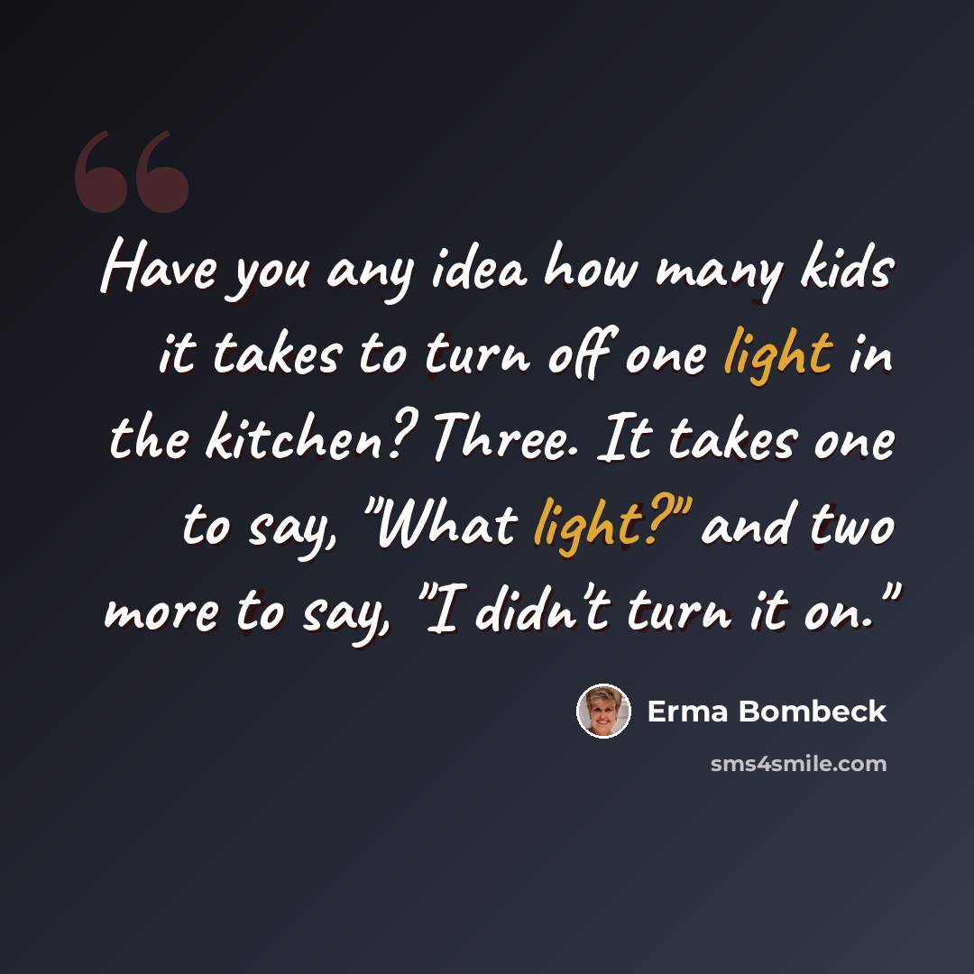 “Have you any idea how many kids it takes to turn off one light in the kitchen? Three. It takes one to say, "What light?" and two more to say, "I didn't turn it on."” quote by Erma Bombeck