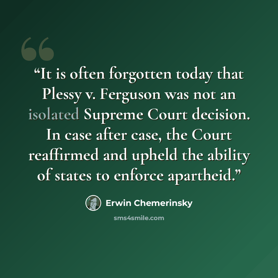 “It is often forgotten today that Plessy v. Ferguson was not an isolated Supreme Court decision. In case after case, the Court reaffirmed and upheld the ability of states to enforce apartheid.” quote by Erwin Chemerinsky