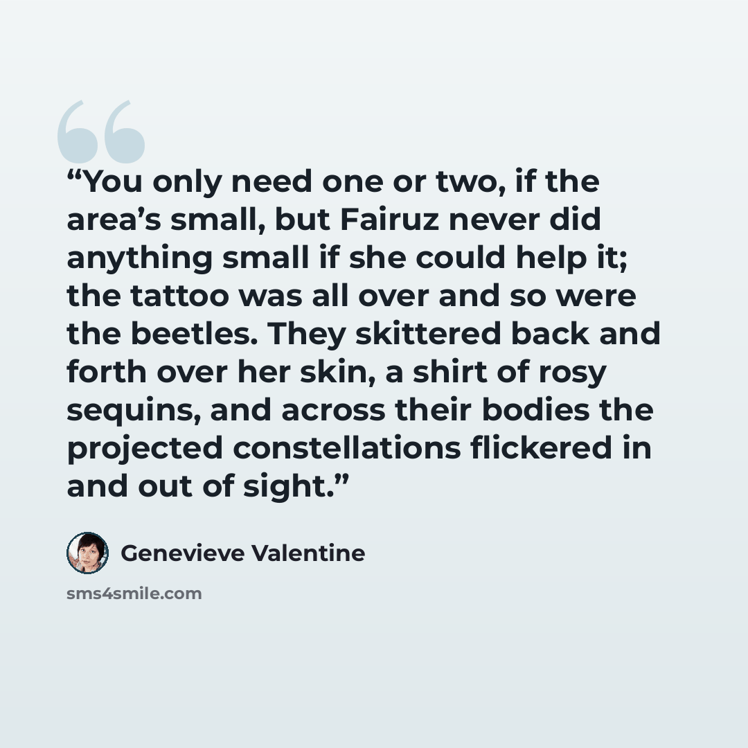 “You only need one or two, if the area’s small, but Fairuz never did anything small if she could help it; the tattoo was all over and so were the beetles. They skittered back and forth over her skin, a shirt of rosy sequins, and across their bodies the projected constellations flickered in and out…” quote by Genevieve Valentine