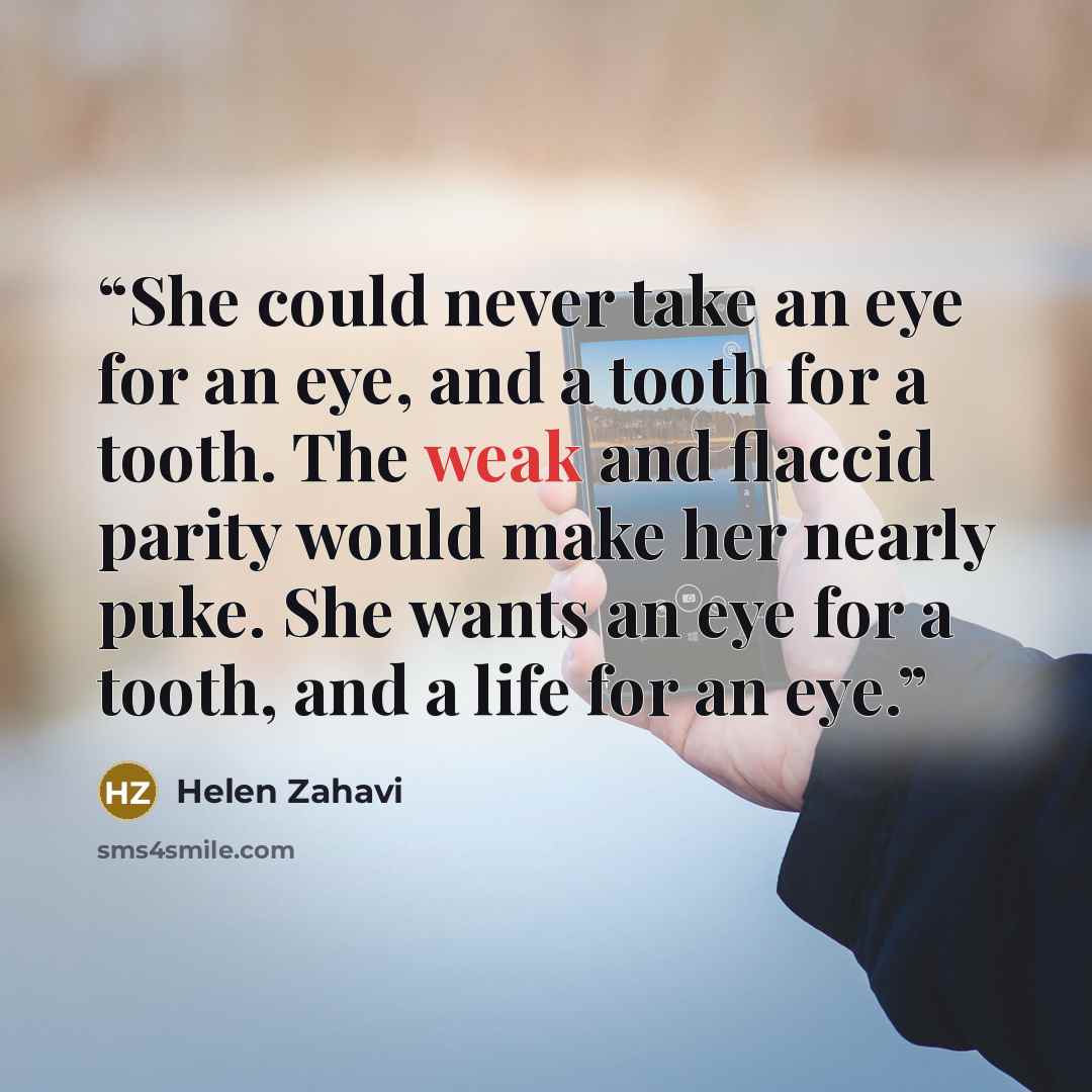“She could never take an eye for an eye, and a tooth for a tooth. The weak and flaccid parity would make her nearly puke. She wants an eye for a tooth, and a life for an eye.” quote by Helen Zahavi