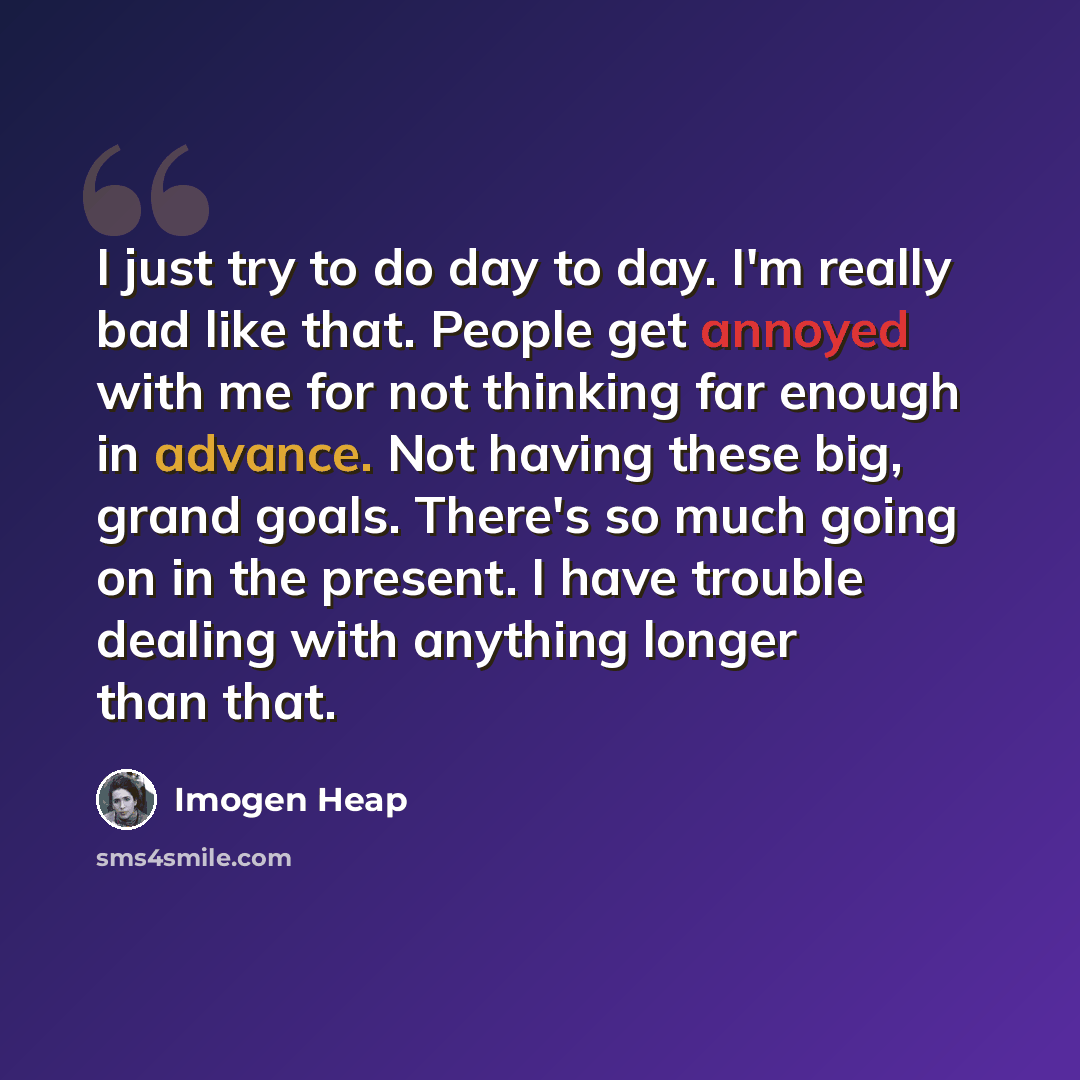 “I just try to do day to day. I'm really bad like that. People get annoyed with me for not thinking far enough in advance. Not having these big, grand goals. There's so much going on in the present. I have trouble dealing with anything longer than that.” quote by Imogen Heap
