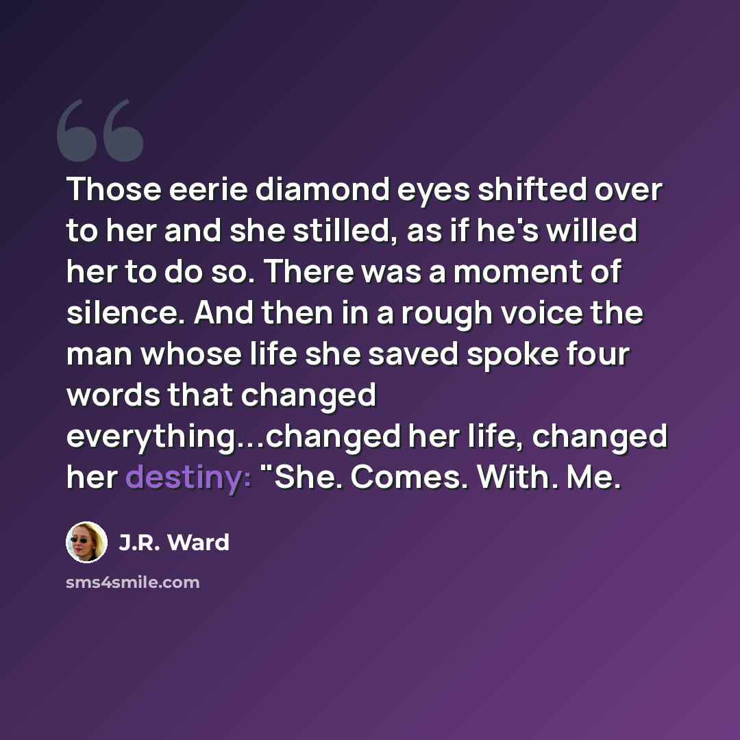 “Those eerie diamond eyes shifted over to her and she stilled, as if he's willed her to do so. There was a moment of silence. And then in a rough voice the man whose life she saved spoke four words that changed everything...changed her life, changed her destiny: "She. Comes. With. Me.” quote by J.R. Ward