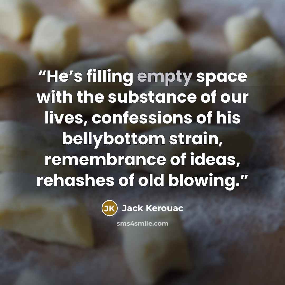 “He’s filling empty space with the substance of our lives, confessions of his bellybottom strain, remembrance of ideas, rehashes of old blowing.” quote by Jack Kerouac