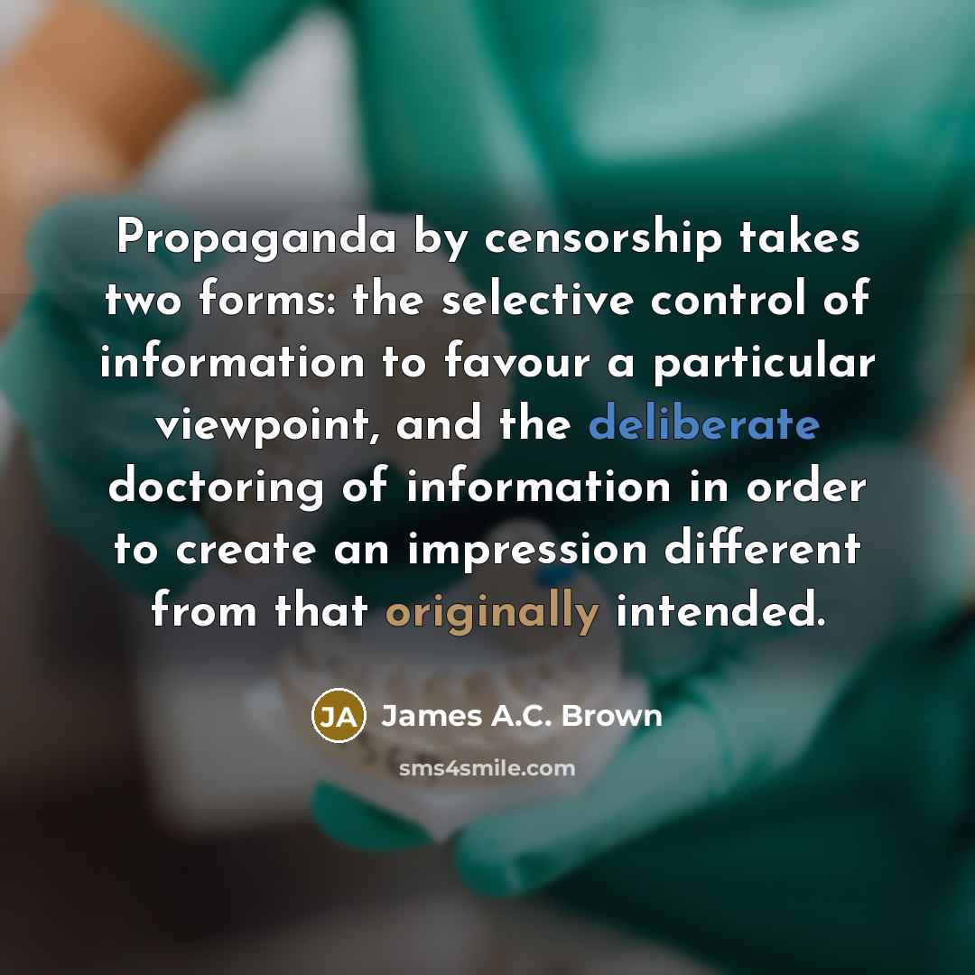 “Propaganda by censorship takes two forms: the selective control of information to favour a particular viewpoint, and the deliberate doctoring of information in order to create an impression different from that originally intended.” quote by James A.C. Brown