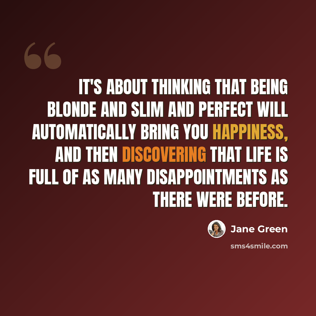 “It's about thinking that being blonde and slim and perfect will automatically bring you happiness, and then discovering that life is full of as many disappointments as there were before.” quote by Jane Green