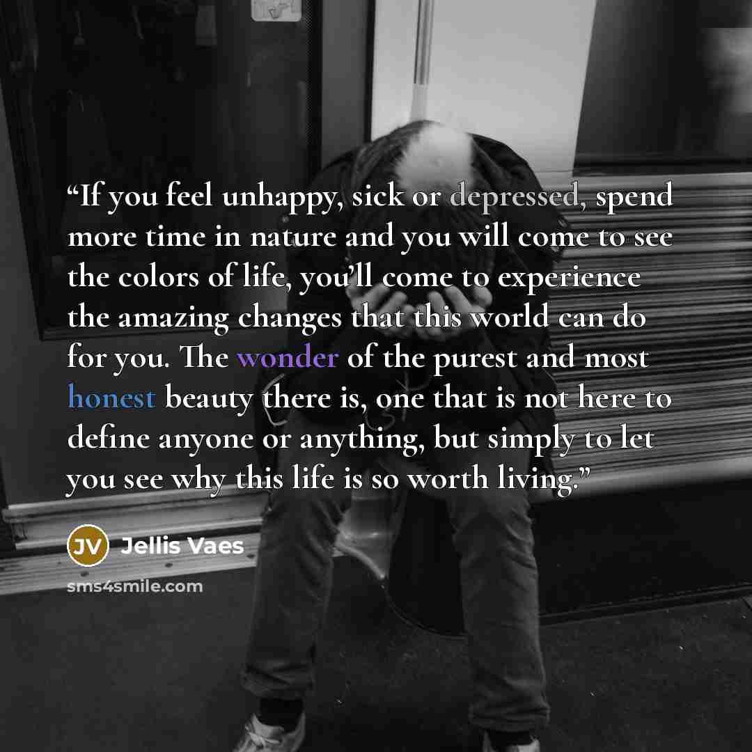 “If you feel unhappy, sick or depressed, spend more time in nature and you will come to see the colors of life, you’ll come to experience the amazing changes that this world can do for you. The wonder of the purest and most honest beauty there is, one that is not here to define anyone or anything…” quote by Jellis Vaes