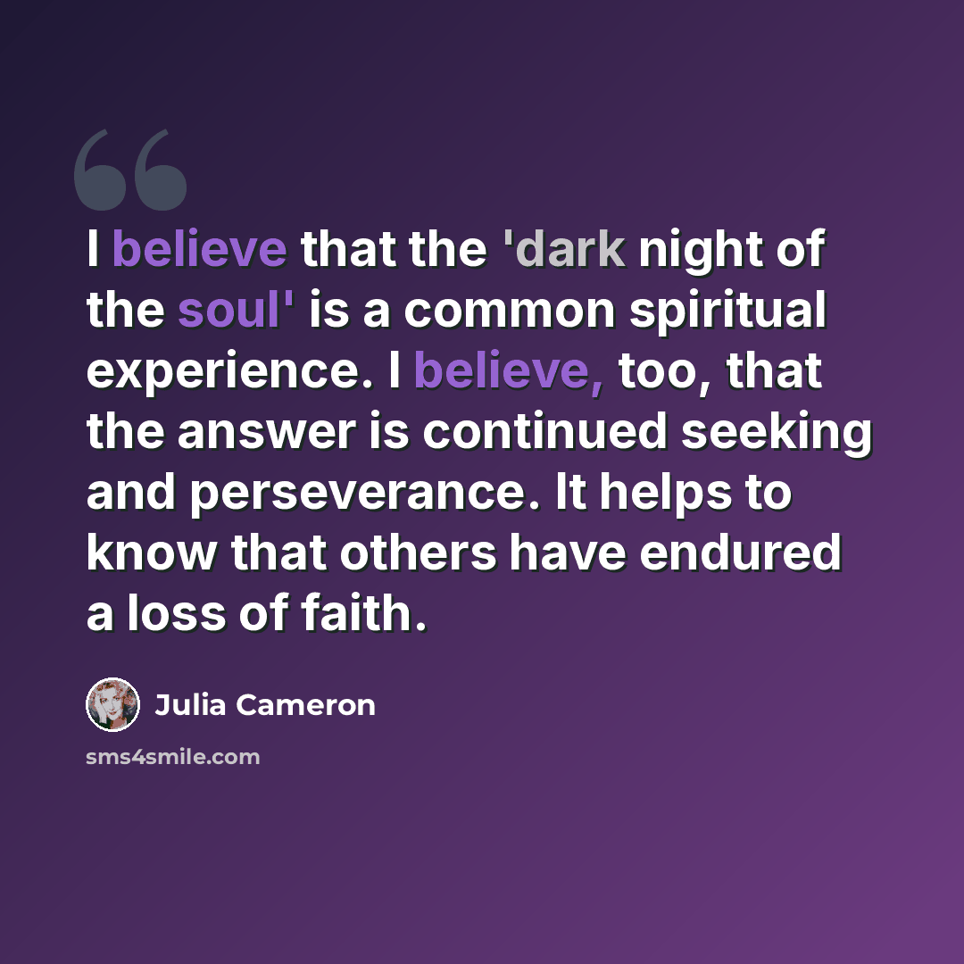 “I believe that the 'dark night of the soul' is a common spiritual experience. I believe, too, that the answer is continued seeking and perseverance. It helps to know that others have endured a loss of faith.” quote by Julia Cameron