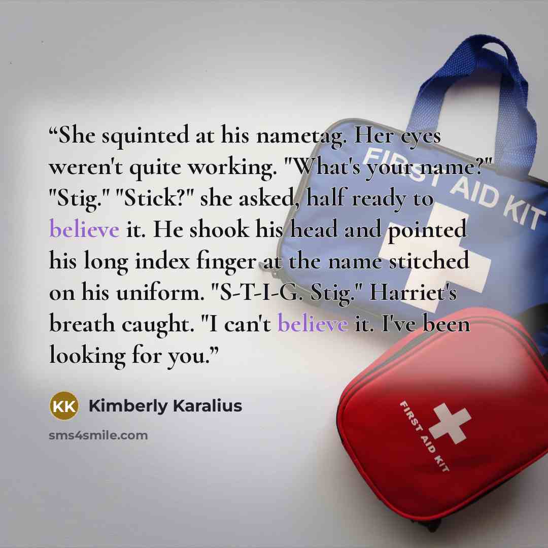 “She squinted at his nametag. Her eyes weren't quite working. "What's your name?" "Stig." "Stick?" she asked, half ready to believe it. He shook his head and pointed his long index finger at the name stitched on his uniform. "S-T-I-G. Stig." Harriet's breath caught. "I can't believe it. I've been…” quote by Kimberly Karalius