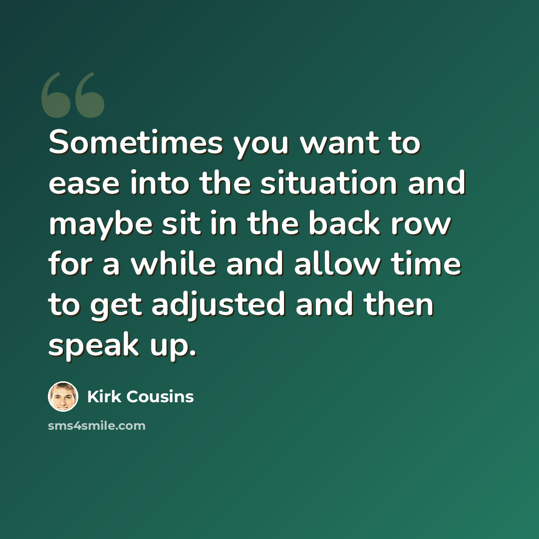 “Sometimes you want to ease into the situation and maybe sit in the back row for a while and allow time to get adjusted and then speak up.” quote by Kirk Cousins