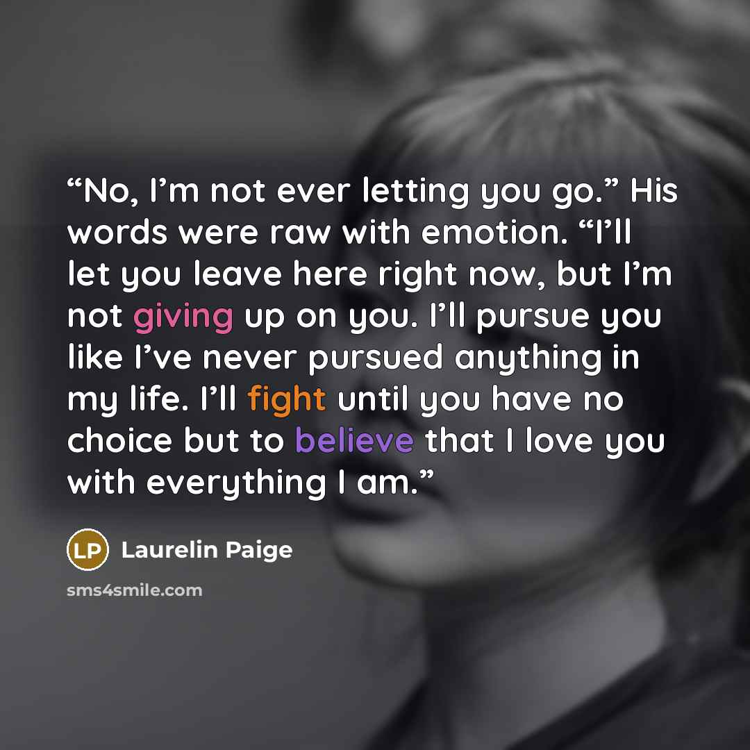 “No, I’m not ever letting you go.” His words were raw with emotion. “I’ll let you leave here right now, but I’m not giving up on you. I’ll pursue you like I’ve never pursued anything in my life. I’ll fight until you have no choice but to believe that I love you with everything I am.” quote by Laurelin Paige