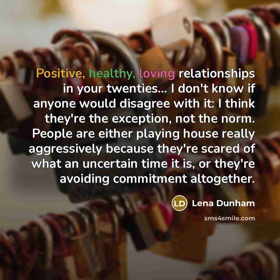 “Positive, healthy, loving relationships in your twenties... I don't know if anyone would disagree with it: I think they're the exception, not the norm. People are either playing house really aggressively because they're scared of what an uncertain time it is, or they're avoiding commitment…” quote by Lena Dunham