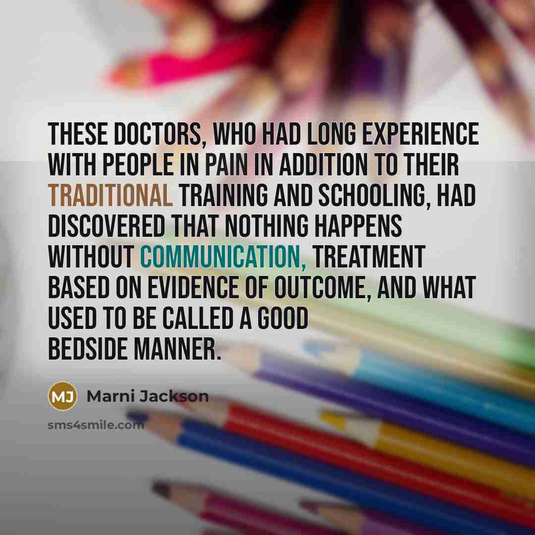 “These doctors, who had long experience with people in pain in addition to their traditional training and schooling, had discovered that nothing happens without communication, treatment based on evidence of outcome, and what used to be called a good bedside manner.” quote by Marni Jackson