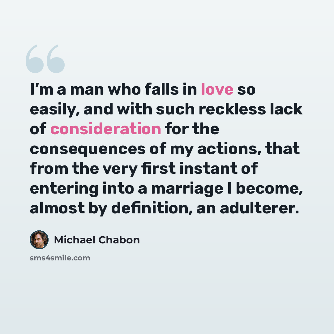 “I’m a man who falls in love so easily, and with such reckless lack of consideration for the consequences of my actions, that from the very first instant of entering into a marriage I become, almost by definition, an adulterer.” quote by Michael Chabon