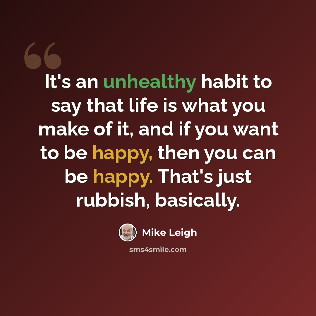 “It's an unhealthy habit to say that life is what you make of it, and if you want to be happy, then you can be happy. That's just rubbish, basically.” quote by Mike Leigh