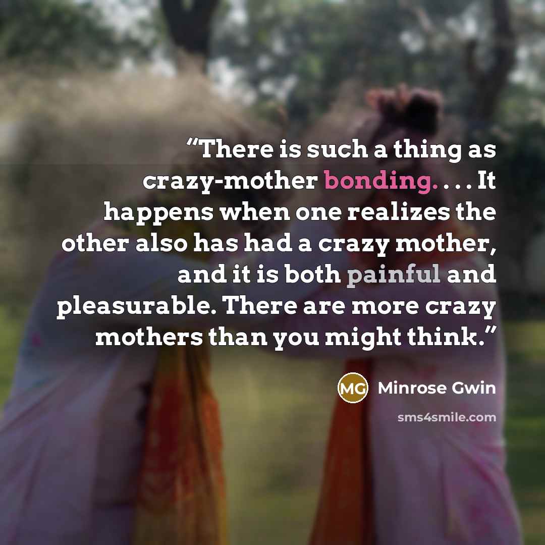 “There is such a thing as crazy-mother bonding. . . . It happens when one realizes the other also has had a crazy mother, and it is both painful and pleasurable. There are more crazy mothers than you might think.” quote by Minrose Gwin