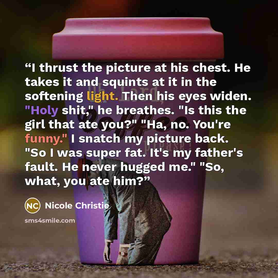 “I thrust the picture at his chest. He takes it and squints at it in the softening light. Then his eyes widen. "Holy shit," he breathes. "Is this the girl that ate you?" "Ha, no. You're funny." I snatch my picture back. "So I was super fat. It's my father's fault. He never hugged me." "So, what…” quote by Nicole Christie