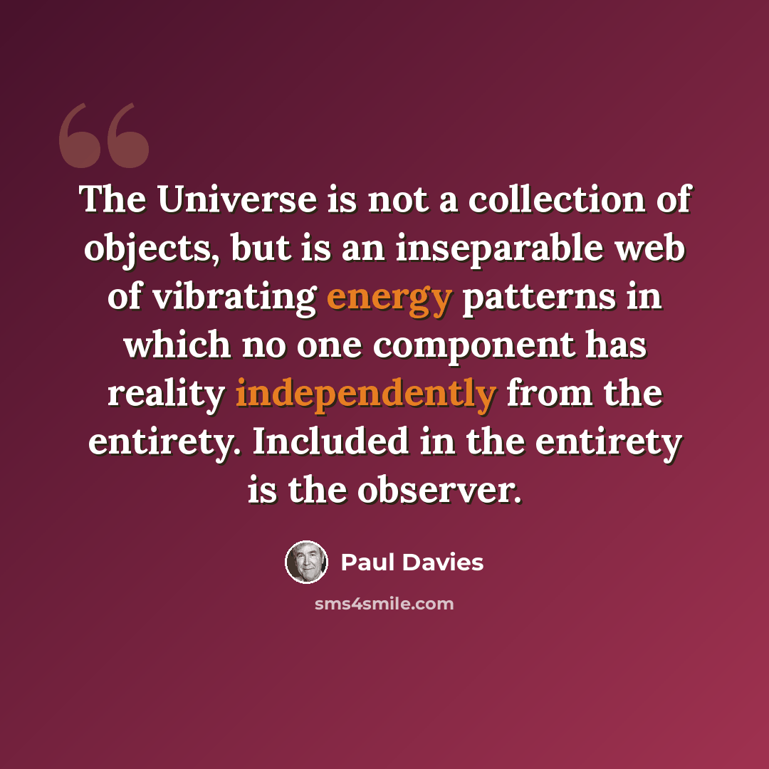 “The Universe is not a collection of objects, but is an inseparable web of vibrating energy patterns in which no one component has reality independently from the entirety. Included in the entirety is the observer.” quote by Paul Davies