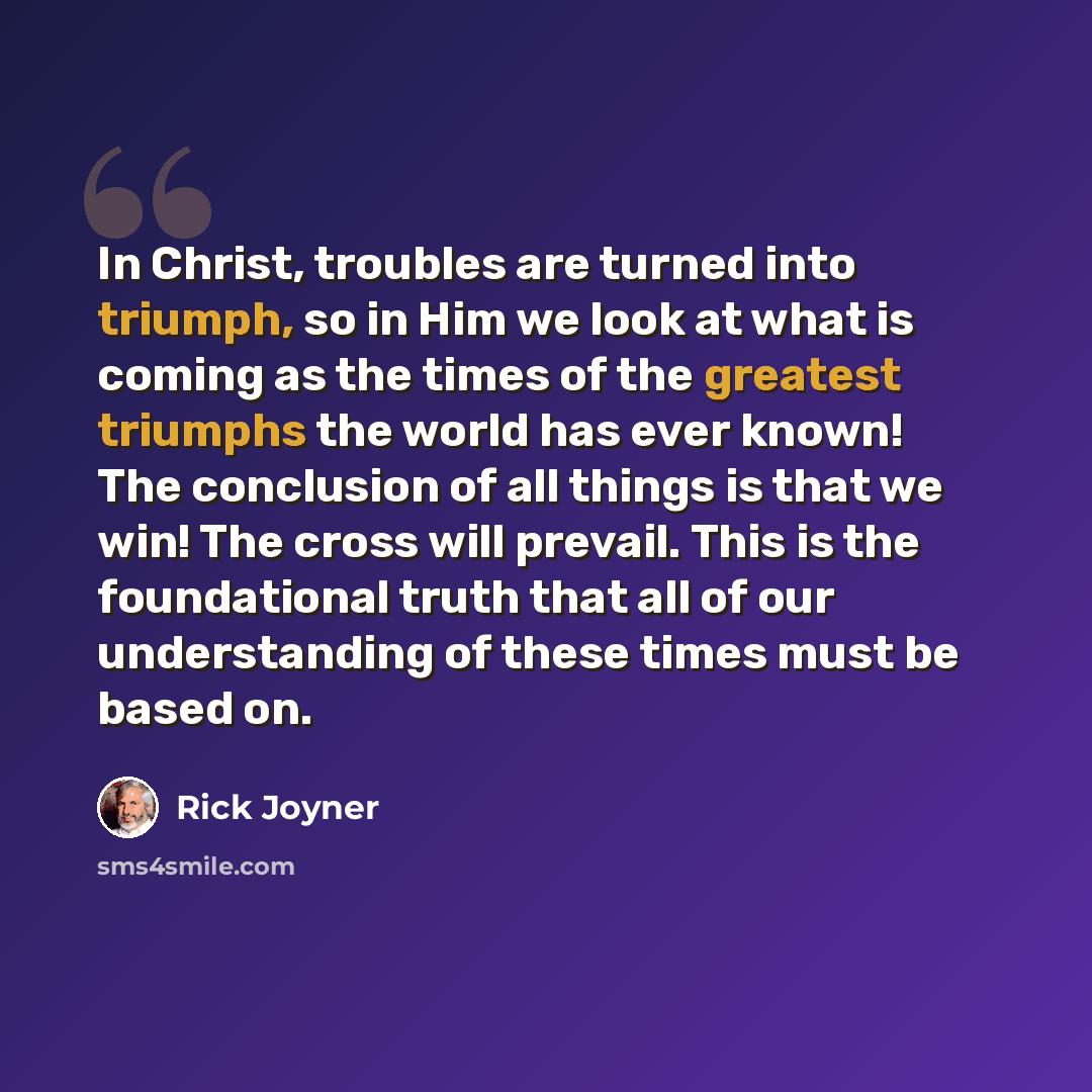 “In Christ, troubles are turned into triumph, so in Him we look at what is coming as the times of the greatest triumphs the world has ever known! The conclusion of all things is that we win! The cross will prevail. This is the foundational truth that all of our understanding of these times must be…” quote by Rick Joyner