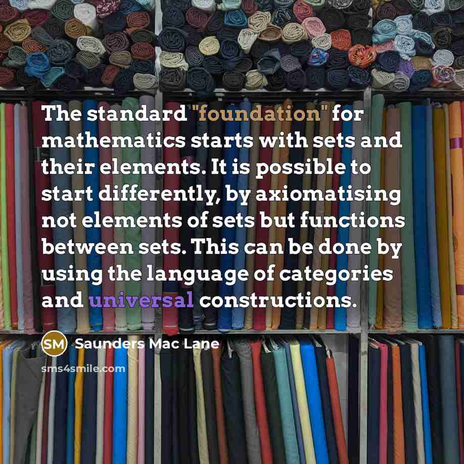 “The standard "foundation" for mathematics starts with sets and their elements. It is possible to start differently, by axiomatising not elements of sets but functions between sets. This can be done by using the language of categories and universal constructions.” quote by Saunders Mac Lane
