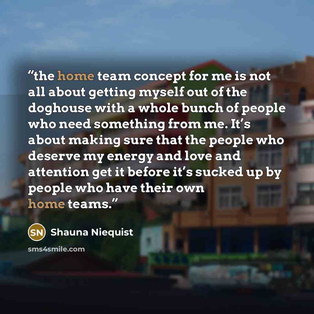 “the home team concept for me is not all about getting myself out of the doghouse with a whole bunch of people who need something from me. It’s about making sure that the people who deserve my energy and love and attention get it before it’s sucked up by people who have their own home teams.” quote by Shauna Niequist