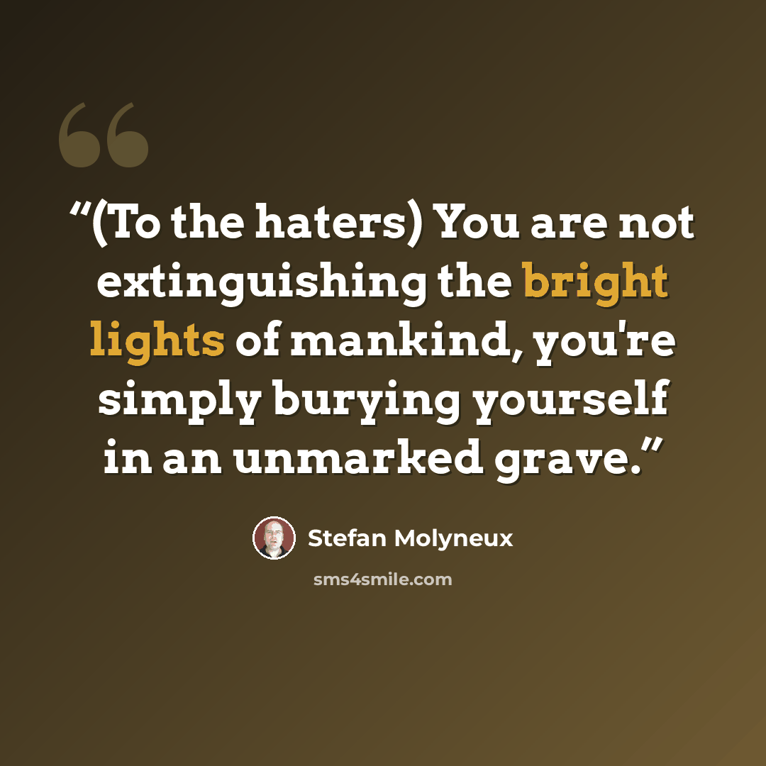 “(To the haters) You are not extinguishing the bright lights of mankind, you're simply burying yourself in an unmarked grave.” quote by Stefan Molyneux