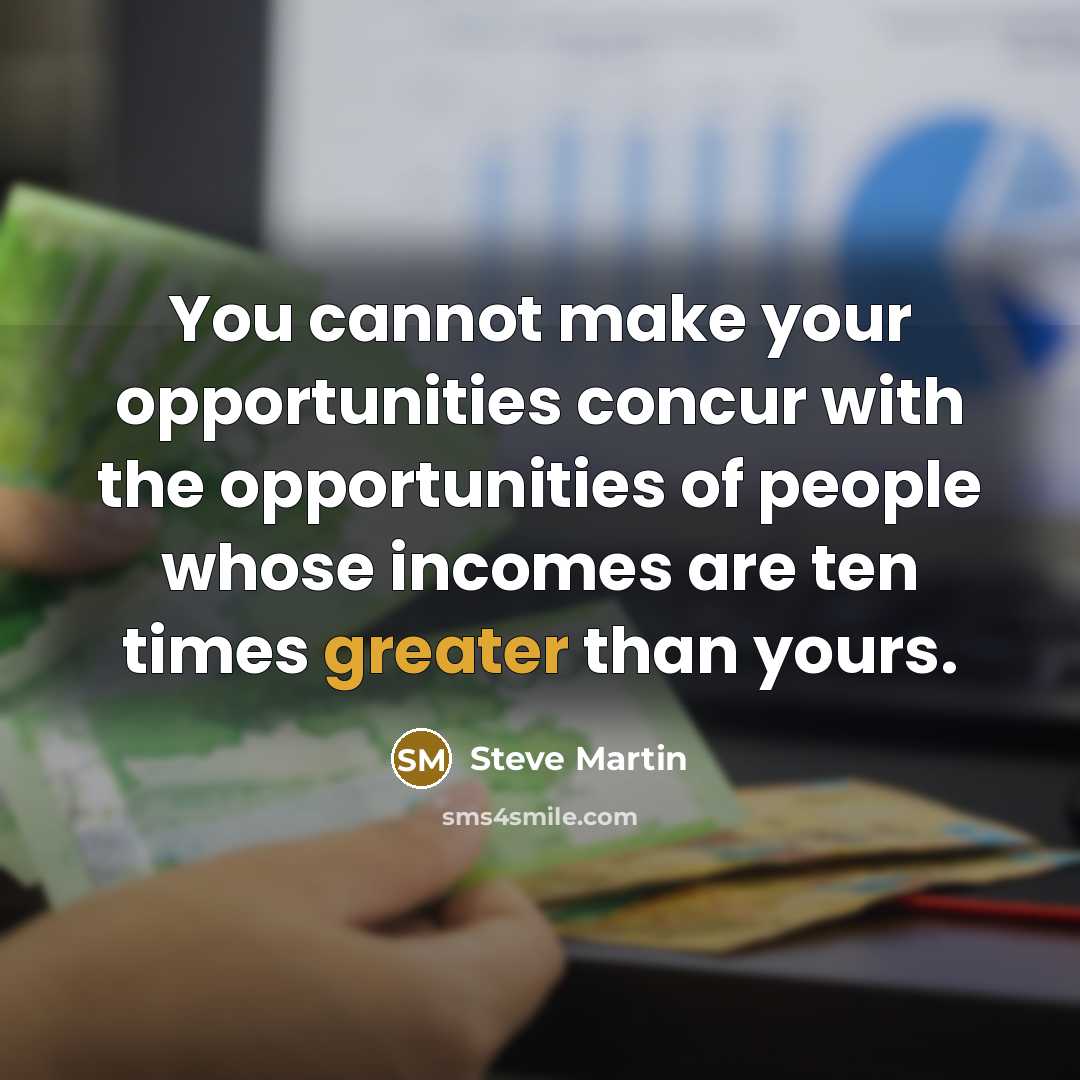 “You cannot make your opportunities concur with the opportunities of people whose incomes are ten times greater than yours.” quote by Steve Martin