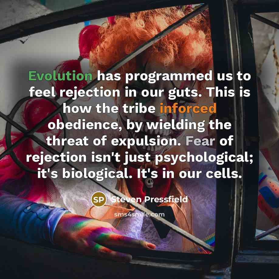 “Evolution has programmed us to feel rejection in our guts. This is how the tribe inforced obedience, by wielding the threat of expulsion. Fear of rejection isn't just psychological; it's biological. It's in our cells.” quote by Steven Pressfield