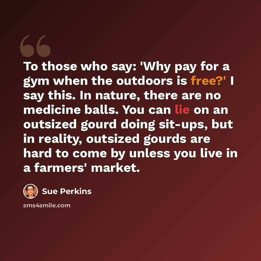 “To those who say: 'Why pay for a gym when the outdoors is free?' I say this. In nature, there are no medicine balls. You can lie on an outsized gourd doing sit-ups, but in reality, outsized gourds are hard to come by unless you live in a farmers' market.” quote by Sue Perkins
