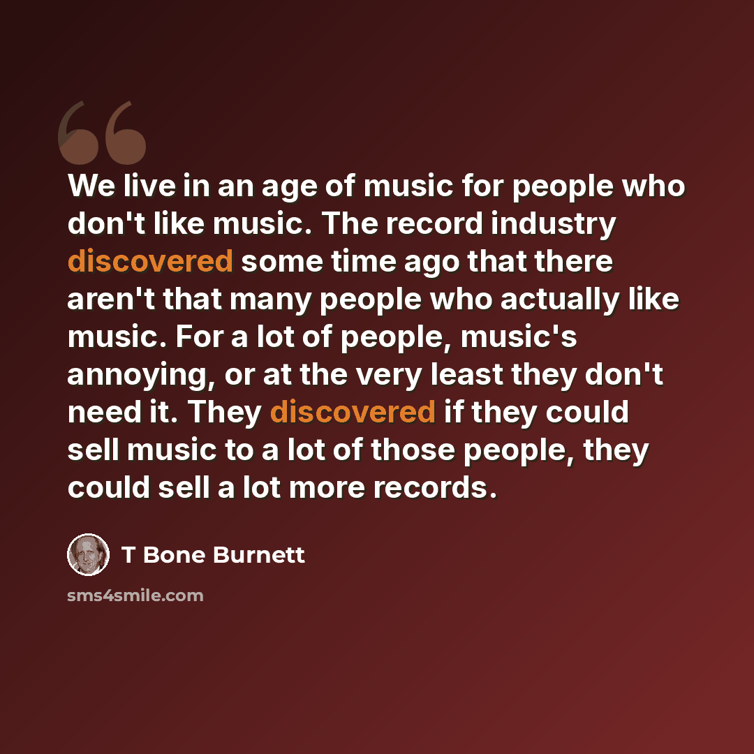 “We live in an age of music for people who don't like music. The record industry discovered some time ago that there aren't that many people who actually like music. For a lot of people, music's annoying, or at the very least they don't need it. They discovered if they could sell music to a lot of…” quote by T Bone Burnett