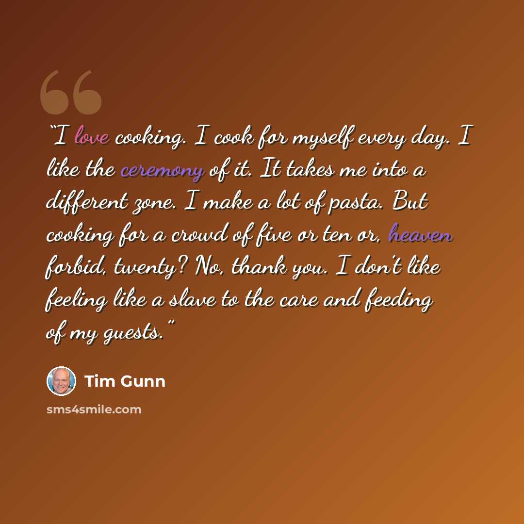 “I love cooking. I cook for myself every day. I like the ceremony of it. It takes me into a different zone. I make a lot of pasta. But cooking for a crowd of five or ten or, heaven forbid, twenty? No, thank you. I don’t like feeling like a slave to the care and feeding of my guests.” quote by Tim Gunn
