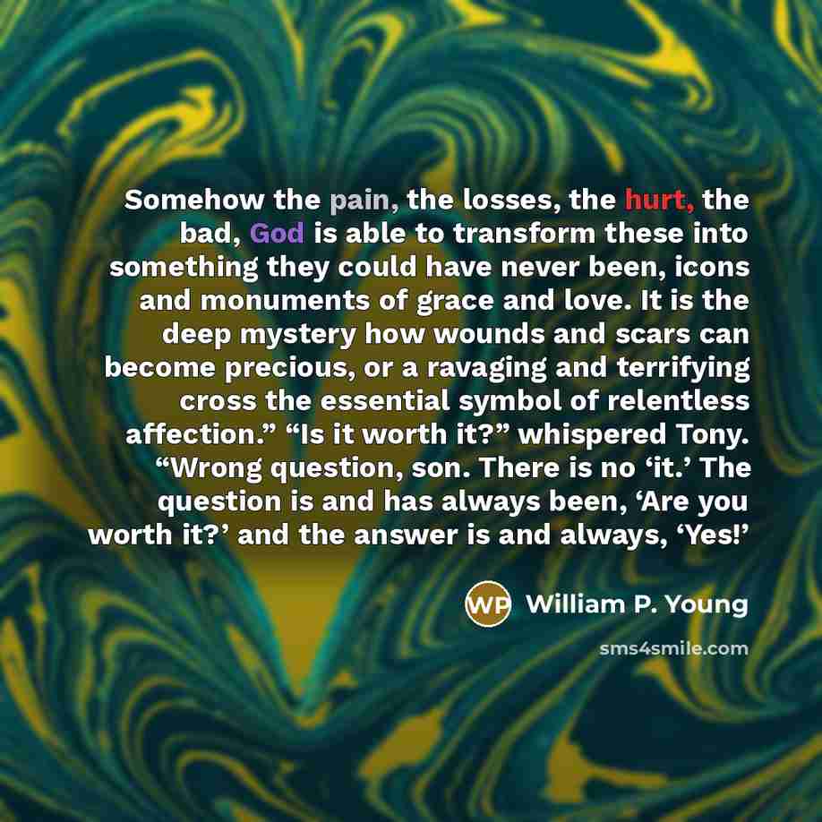 “Somehow the pain, the losses, the hurt, the bad, God is able to transform these into something they could have never been, icons and monuments of grace and love. It is the deep mystery how wounds and scars can become precious, or a ravaging and terrifying cross the essential symbol of relentless…” quote by William P. Young