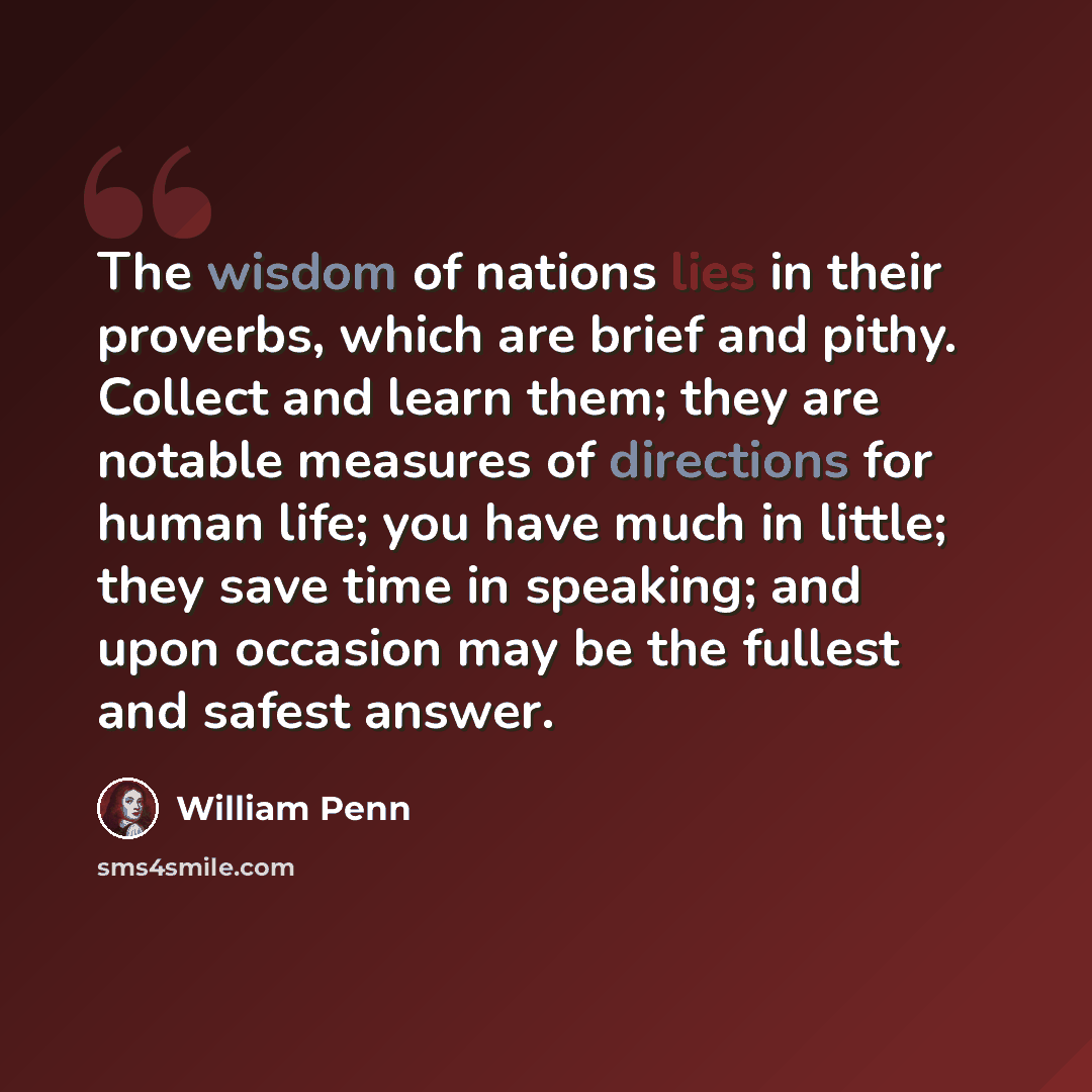 “The wisdom of nations lies in their proverbs, which are brief and pithy. Collect and learn them; they are notable measures of directions for human life; you have much in little; they save time in speaking; and upon occasion may be the fullest and safest answer.” quote by William Penn